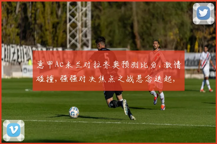 意甲Ac米兰对拉齐奥预测比分,激情碰撞,强强对决焦点之战悬念迭起,比分预测谁将领跑