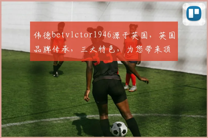伟德betvlctor1946源于英国，英国品牌传承，三大特色，为您带来顶级娱乐体验