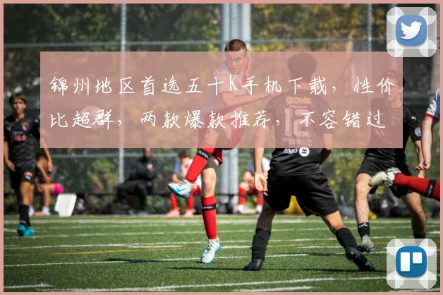 锦州地区首选五十K手机下载，性价比超群，两款爆款推荐，不容错过
